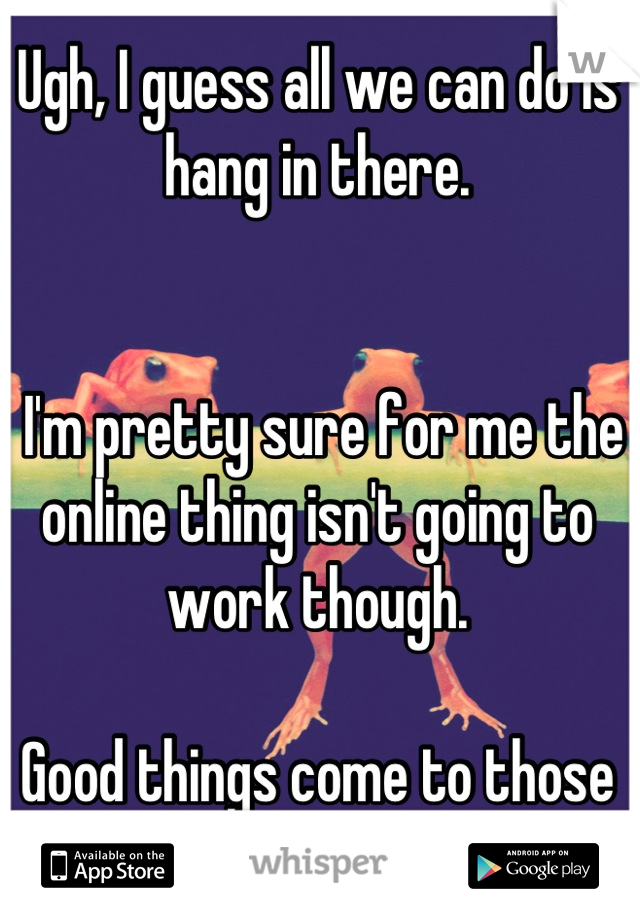 Ugh, I guess all we can do is hang in there.


 I'm pretty sure for me the online thing isn't going to work though. 

Good things come to those who wait right!?
