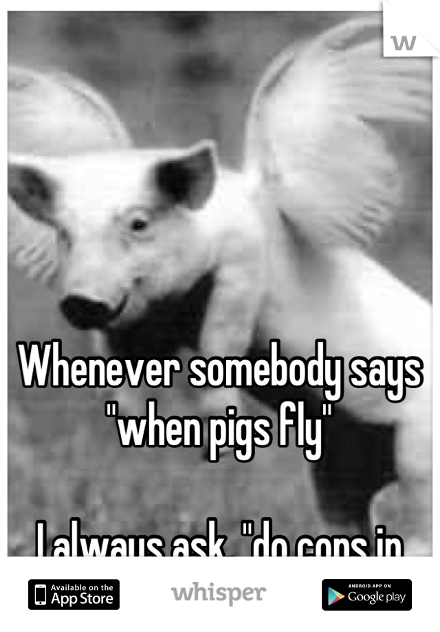 Whenever somebody says "when pigs fly"

I always ask, "do cops in helicopters count?"