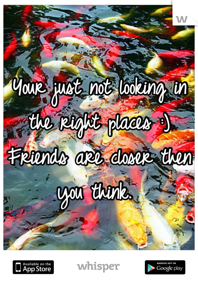 Your just not looking in the right places :) 
Friends are closer then you think. 