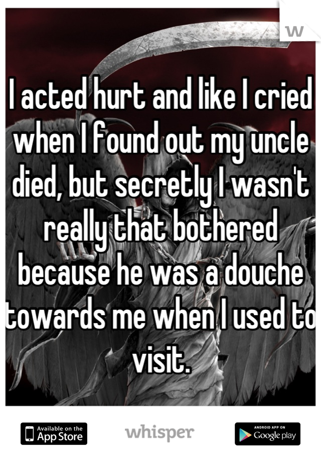I acted hurt and like I cried when I found out my uncle died, but secretly I wasn't really that bothered because he was a douche towards me when I used to visit.