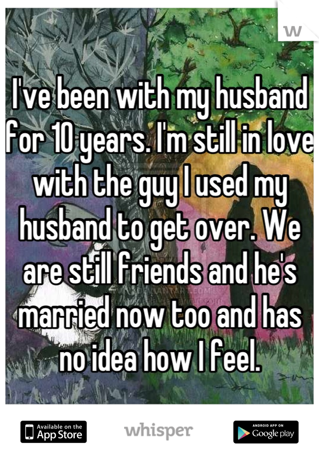 I've been with my husband for 10 years. I'm still in love with the guy I used my husband to get over. We are still friends and he's married now too and has no idea how I feel.