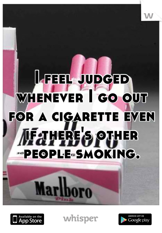 I feel judged whenever I go out for a cigarette even if there's other people smoking.