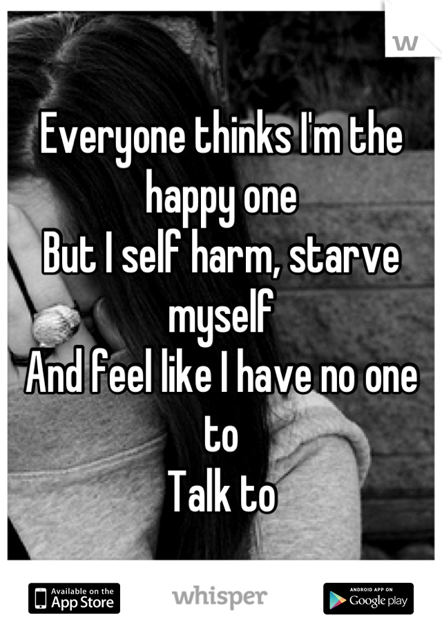 Everyone thinks I'm the happy one
But I self harm, starve myself
And feel like I have no one to 
Talk to