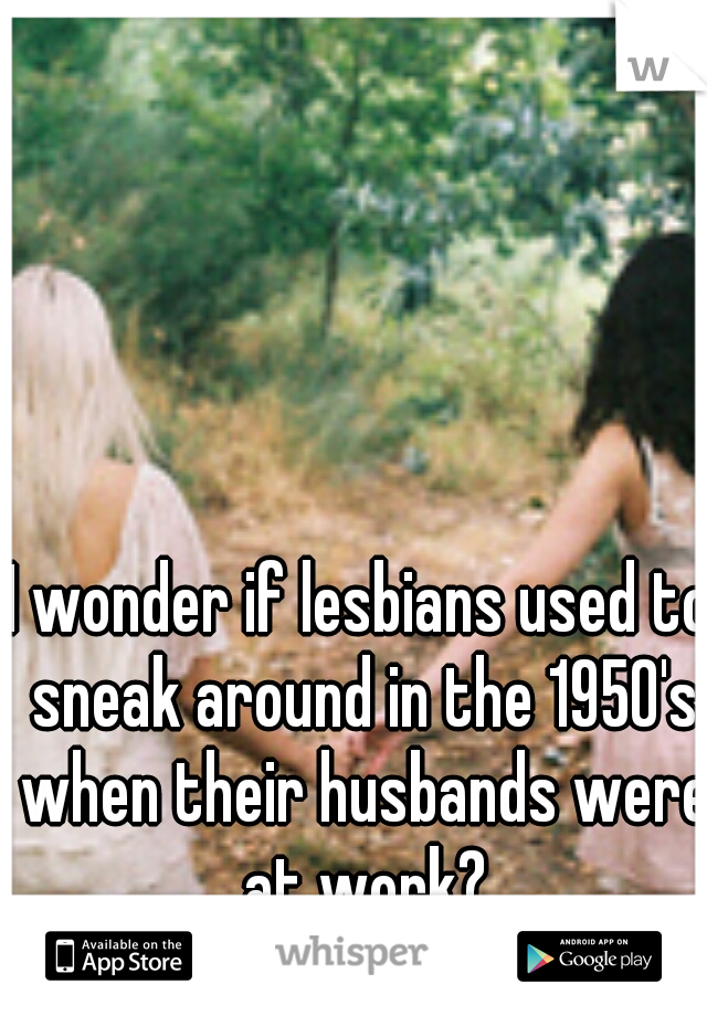 I wonder if lesbians used to sneak around in the 1950's when their husbands were at work?