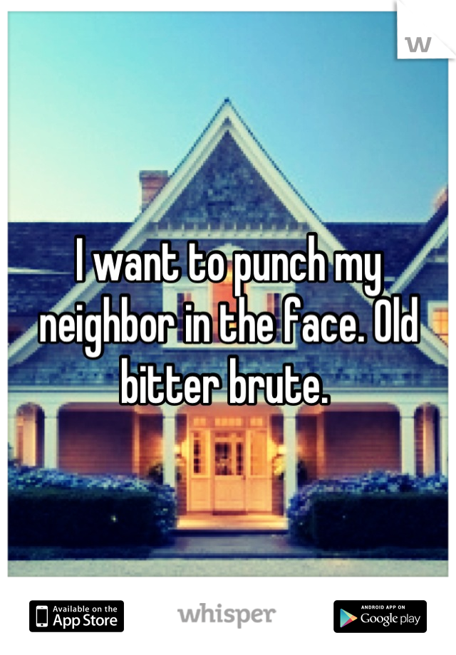 I want to punch my neighbor in the face. Old bitter brute. 