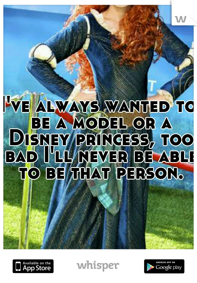 I've always wanted to be a model or a Disney princess, too bad I'll never be able to be that person.