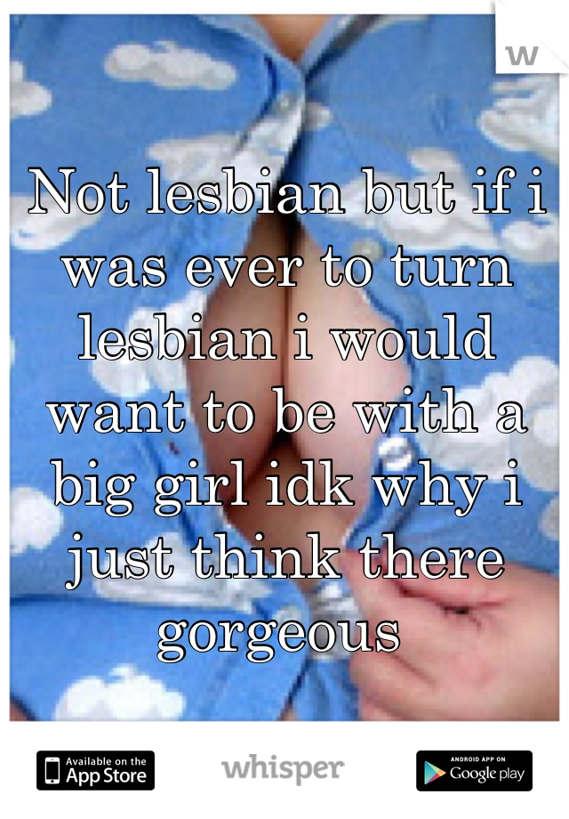 Not lesbian but if i was ever to turn lesbian i would want to be with a big girl idk why i just think there gorgeous 