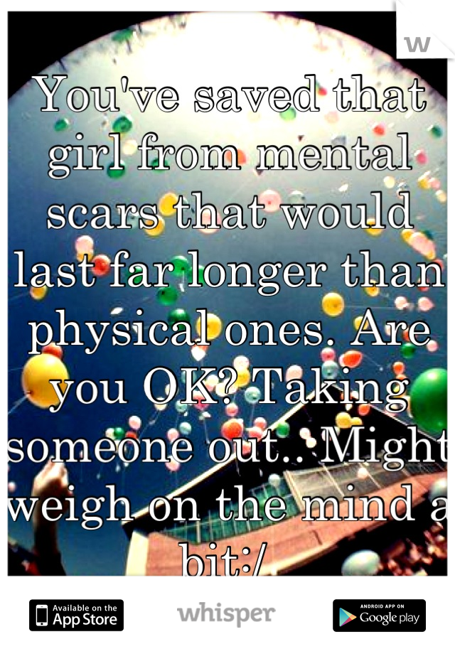 You've saved that girl from mental scars that would last far longer than physical ones. Are you OK? Taking someone out.. Might weigh on the mind a bit:/ 