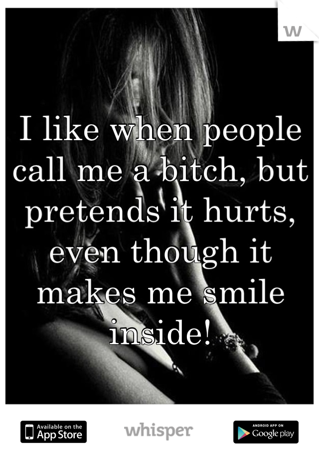 I like when people call me a bitch, but pretends it hurts, even though it makes me smile inside!
