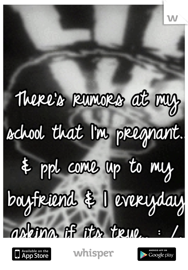 There's rumors at my school that I'm pregnant.. & ppl come up to my boyfriend & I everyday asking if its true.. : /.