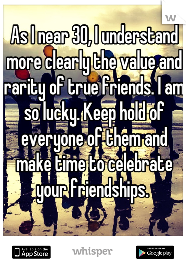 As I near 30, I understand more clearly the value and rarity of true friends. I am so lucky. Keep hold of everyone of them and make time to celebrate your friendships. 