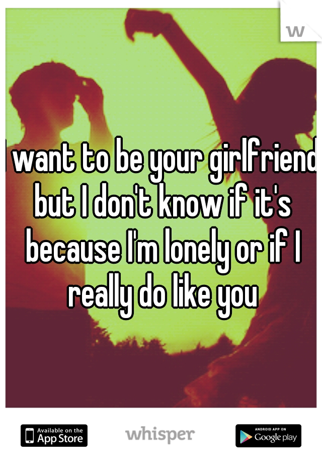 I want to be your girlfriend but I don't know if it's because I'm lonely or if I really do like you