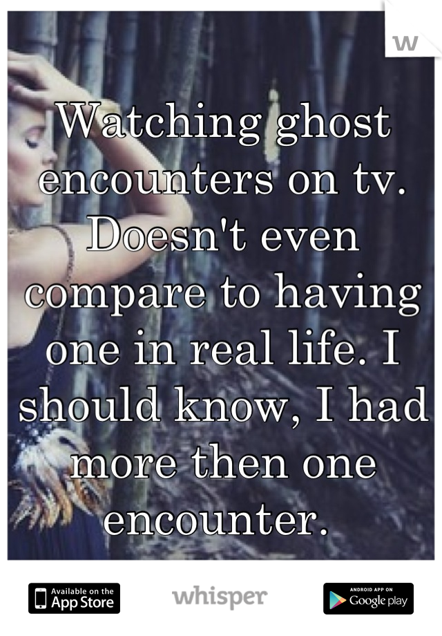 Watching ghost encounters on tv. Doesn't even compare to having one in real life. I should know, I had more then one encounter. 
