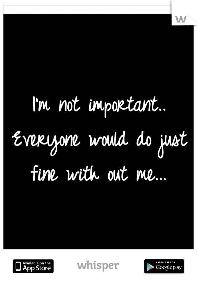 I'm not important.. Everyone would do just fine with out me...
