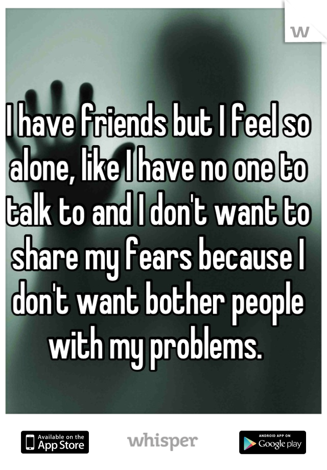 I have friends but I feel so alone, like I have no one to talk to and I don't want to share my fears because I don't want bother people with my problems. 