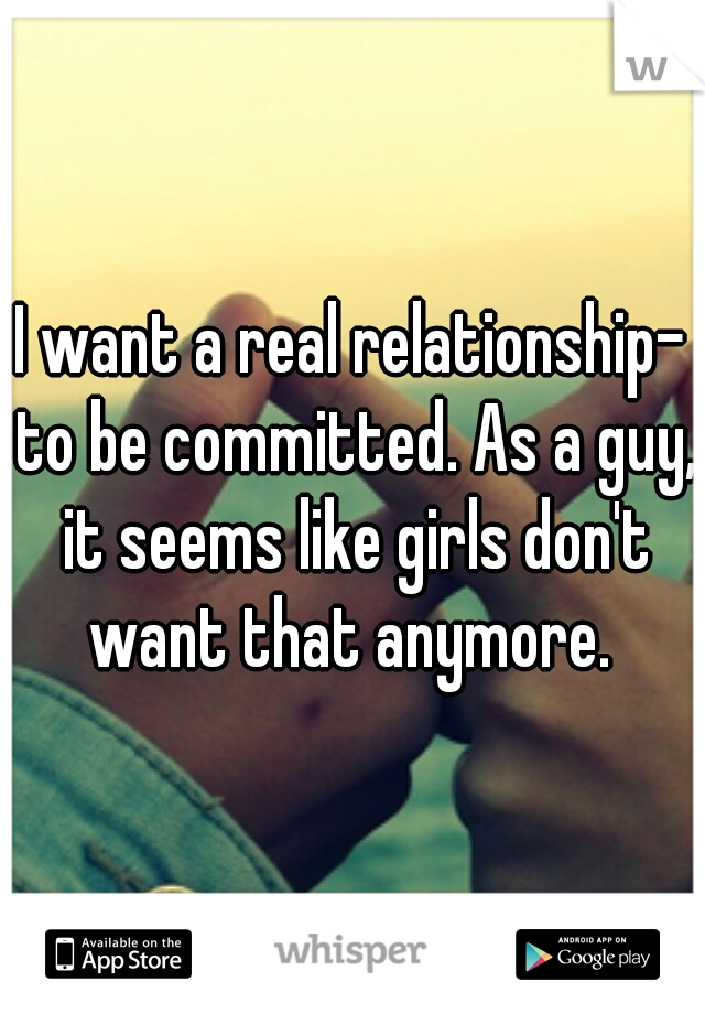 I want a real relationship- to be committed. As a guy, it seems like girls don't want that anymore. 