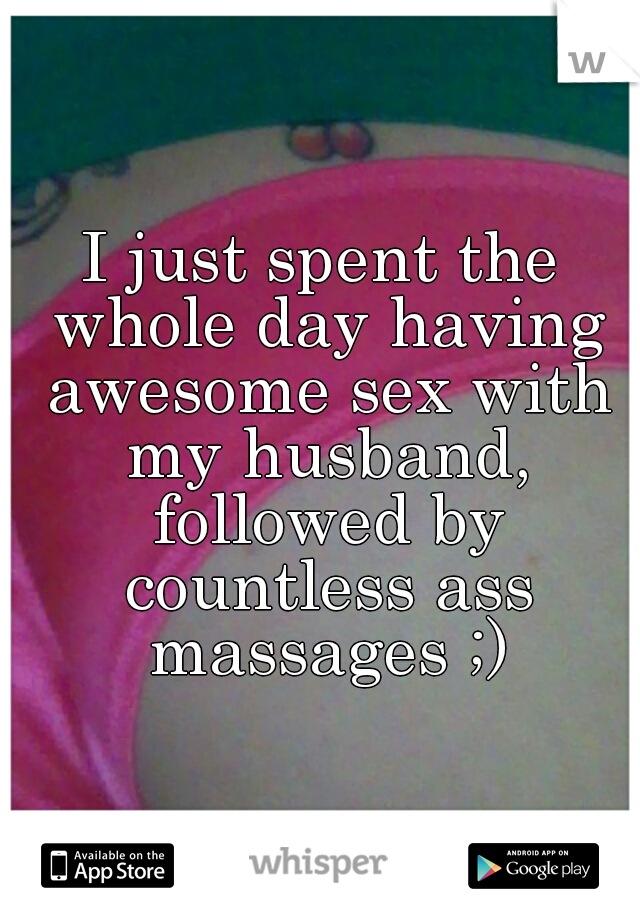 I just spent the whole day having awesome sex with my husband, followed by countless ass massages ;)