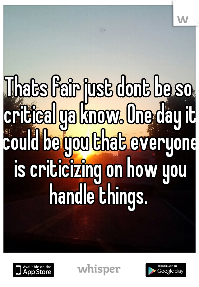 Thats fair just dont be so critical ya know. One day it could be you that everyone is criticizing on how you handle things. 