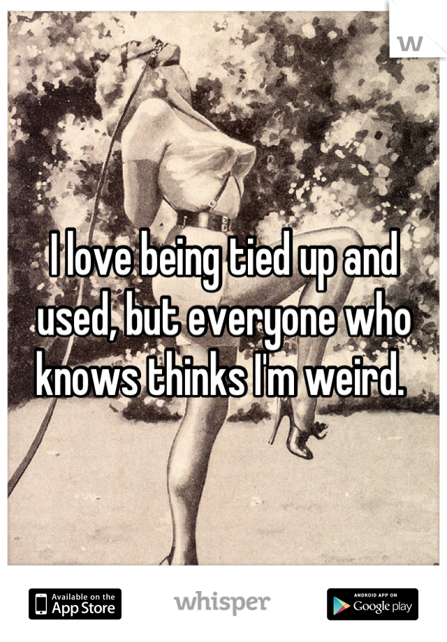 I love being tied up and used, but everyone who knows thinks I'm weird. 
