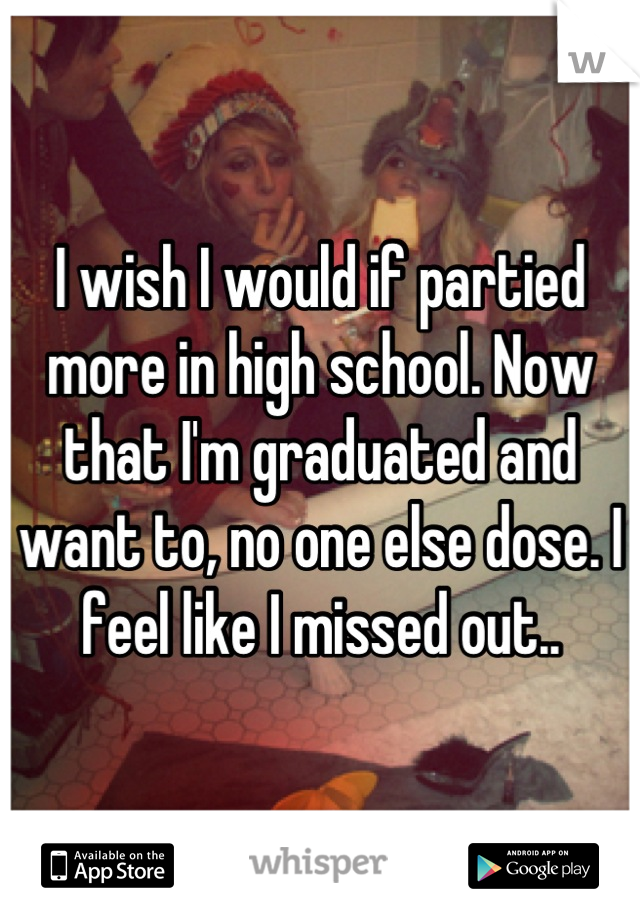 I wish I would if partied more in high school. Now that I'm graduated and want to, no one else dose. I feel like I missed out..