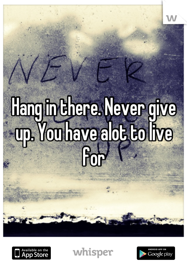 Hang in there. Never give up. You have alot to live for