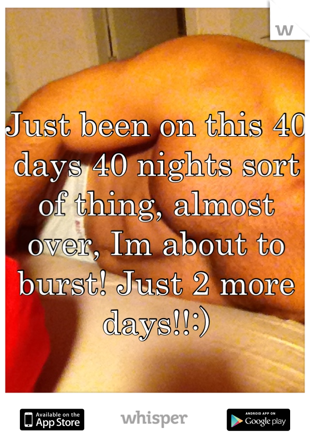 Just been on this 40 days 40 nights sort of thing, almost over, Im about to burst! Just 2 more days!!:)
