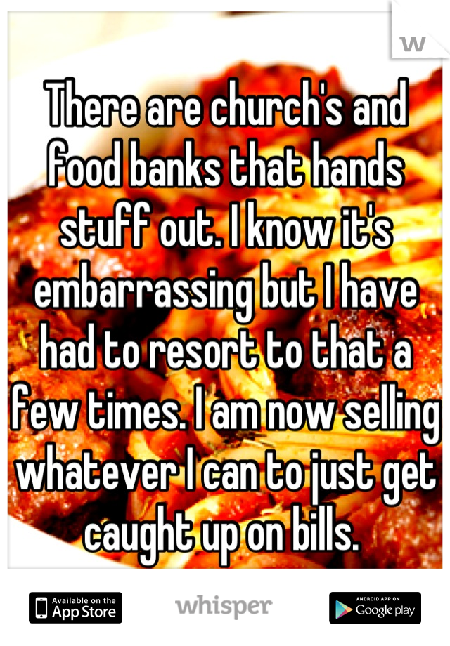 There are church's and food banks that hands stuff out. I know it's embarrassing but I have had to resort to that a few times. I am now selling whatever I can to just get caught up on bills. 