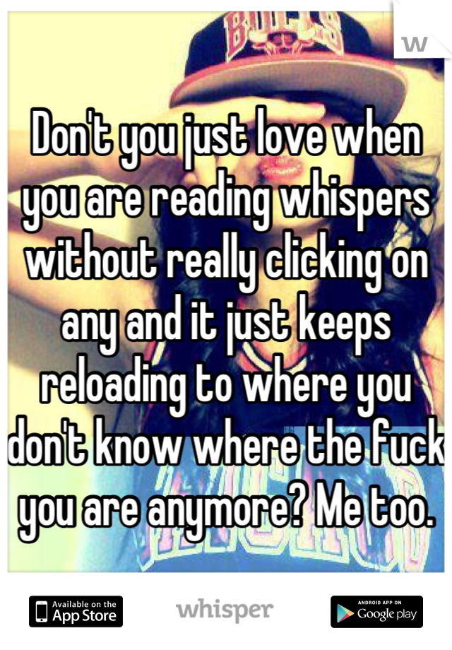 Don't you just love when you are reading whispers without really clicking on any and it just keeps reloading to where you don't know where the fuck you are anymore? Me too.