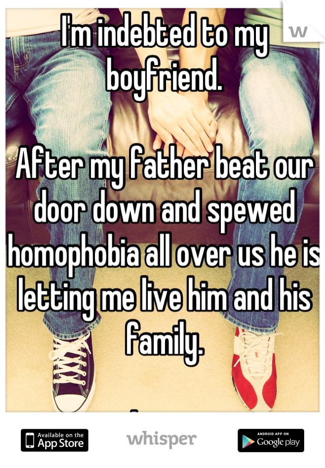I'm indebted to my boyfriend.

After my father beat our door down and spewed homophobia all over us he is letting me live him and his family.

Love. 