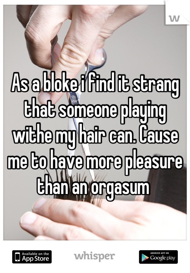 As a bloke i find it strang that someone playing withe my hair can. Cause me to have more pleasure than an orgasum 
