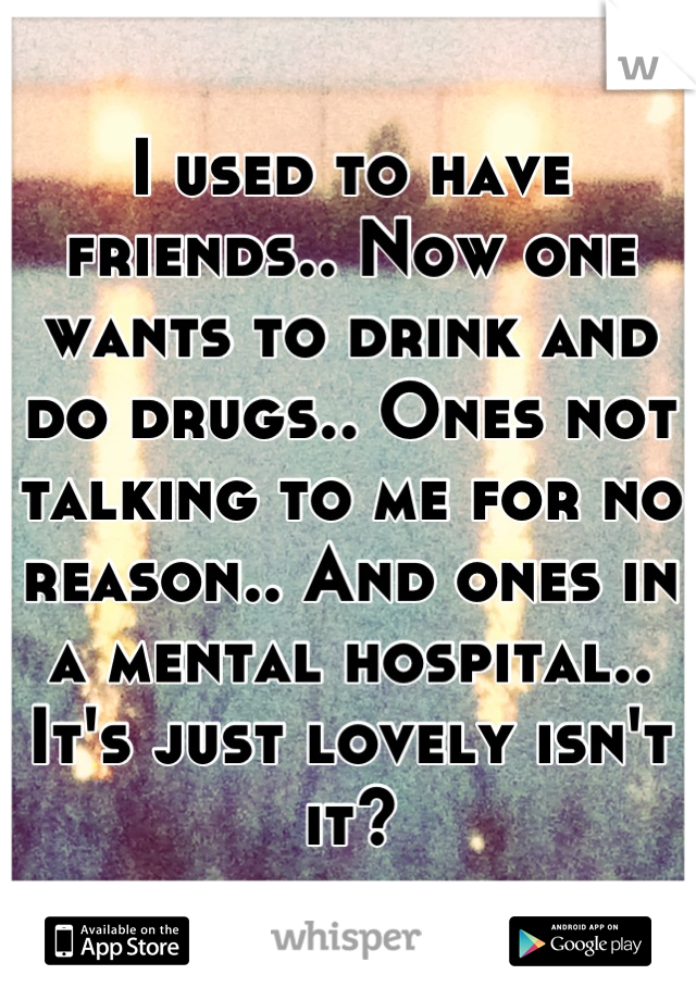 I used to have friends.. Now one wants to drink and do drugs.. Ones not talking to me for no reason.. And ones in a mental hospital.. It's just lovely isn't it?