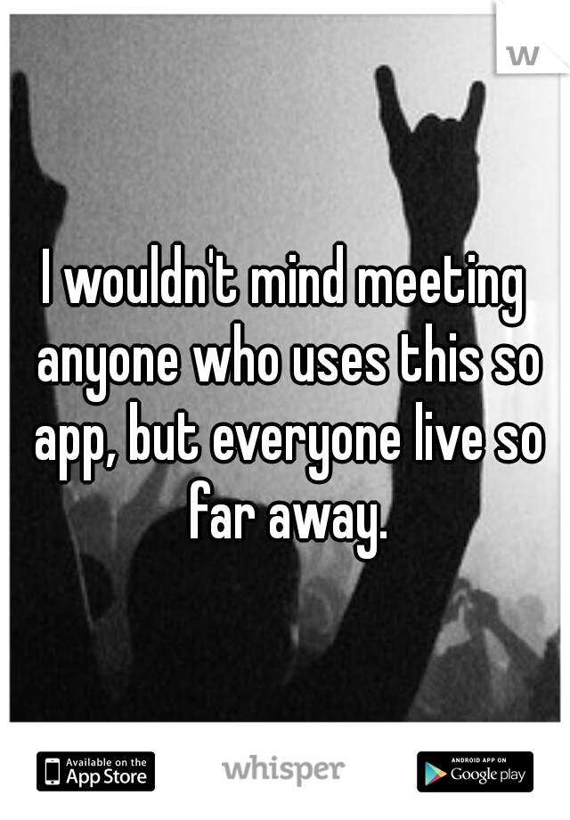 I wouldn't mind meeting anyone who uses this so app, but everyone live so far away.