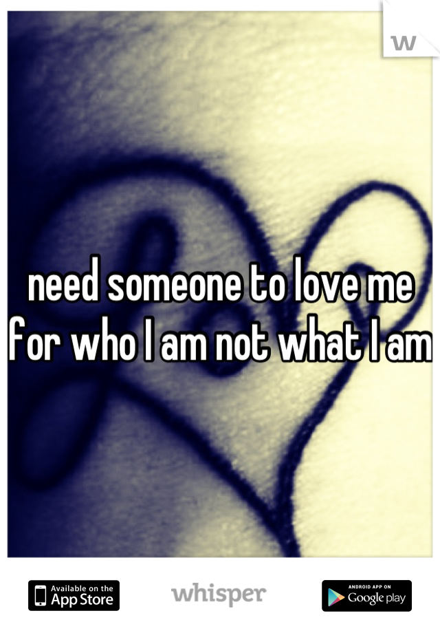 need someone to love me for who I am not what I am
