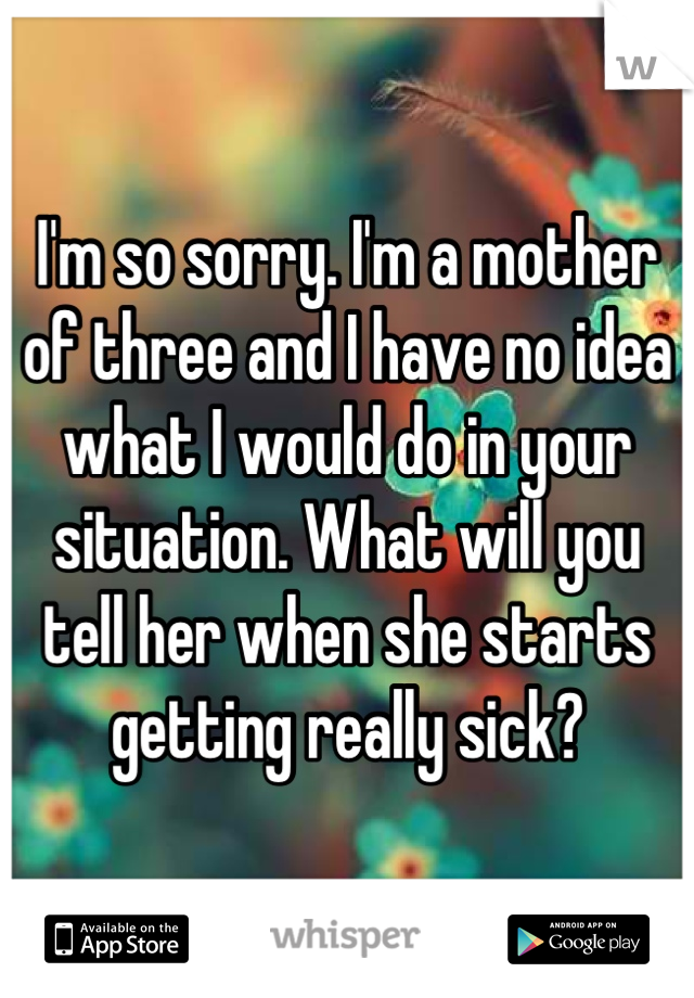 I'm so sorry. I'm a mother of three and I have no idea what I would do in your situation. What will you tell her when she starts getting really sick?