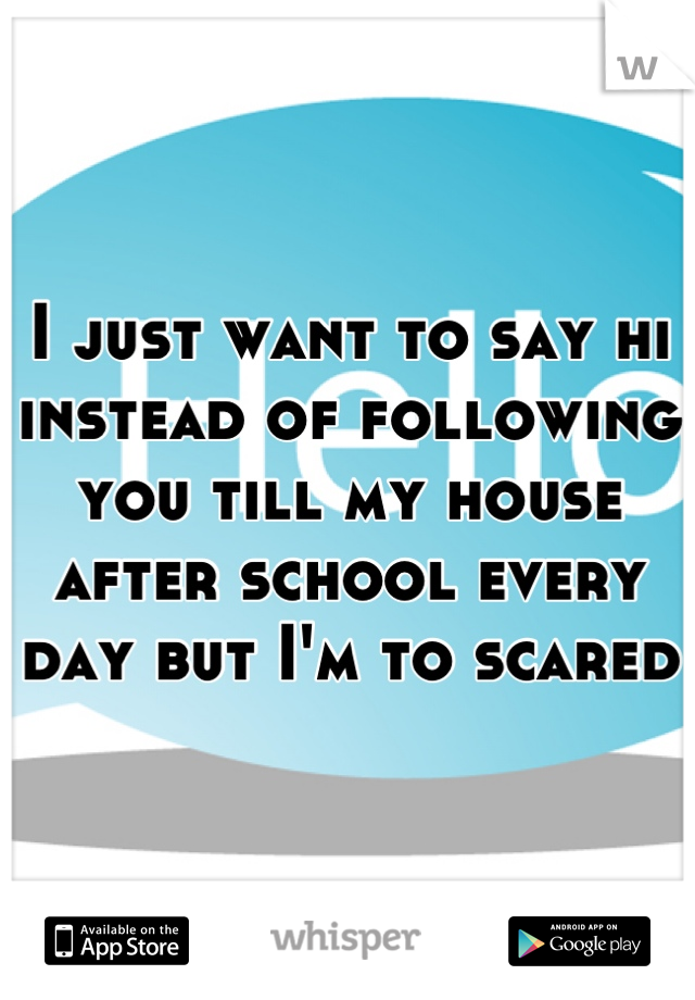 I just want to say hi instead of following you till my house after school every day but I'm to scared