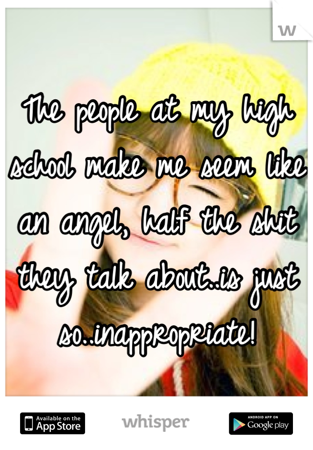The people at my high school make me seem like an angel, half the shit they talk about..is just so..inappropriate!