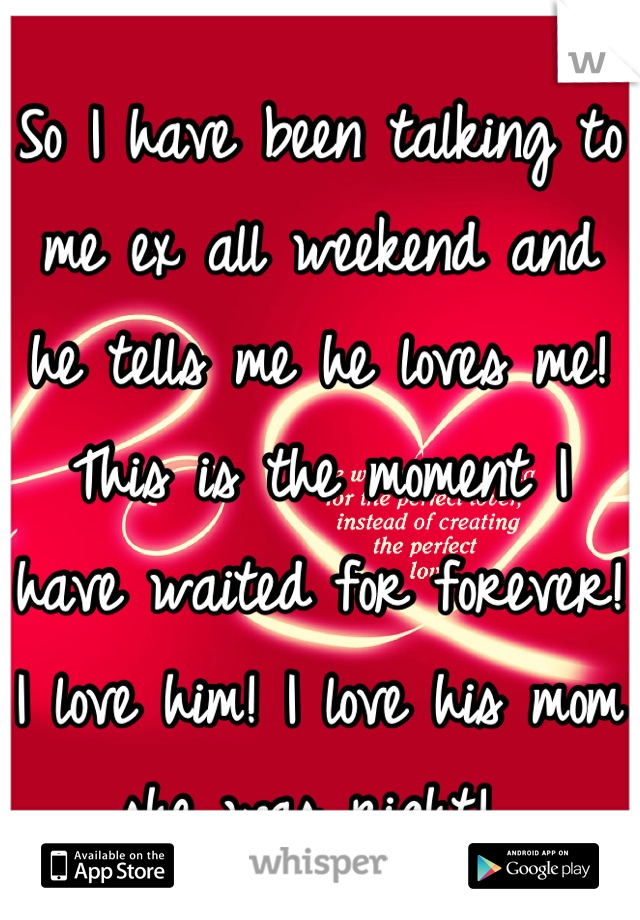 So I have been talking to me ex all weekend and he tells me he loves me! This is the moment I have waited for forever! I love him! I love his mom she was right! 
