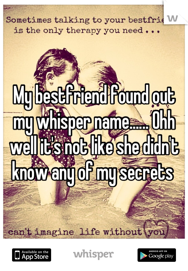 My bestfriend found out my whisper name...... Ohh well it's not like she didn't know any of my secrets 