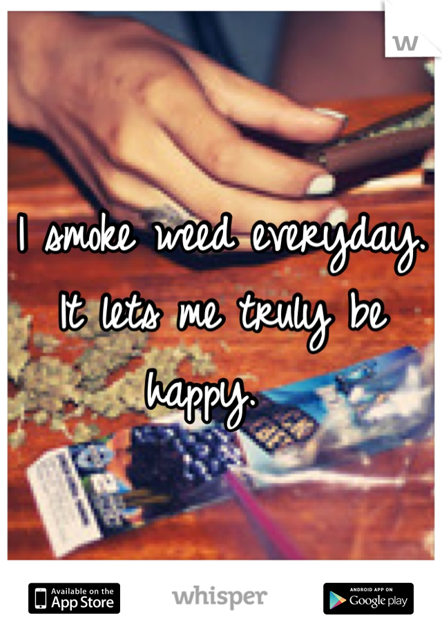 I smoke weed everyday. It lets me truly be happy.  