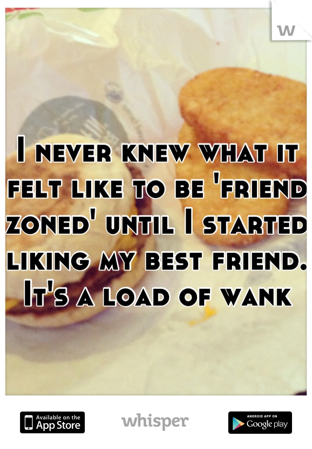 I never knew what it felt like to be 'friend zoned' until I started liking my best friend. It's a load of wank