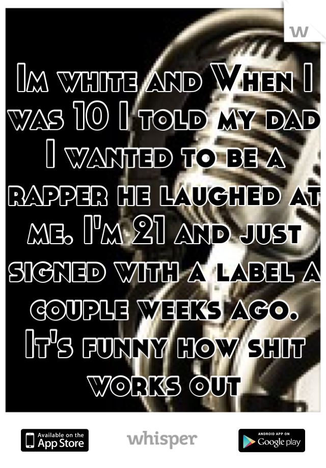 Im white and When I was 10 I told my dad I wanted to be a rapper he laughed at me. I'm 21 and just signed with a label a couple weeks ago. It's funny how shit works out