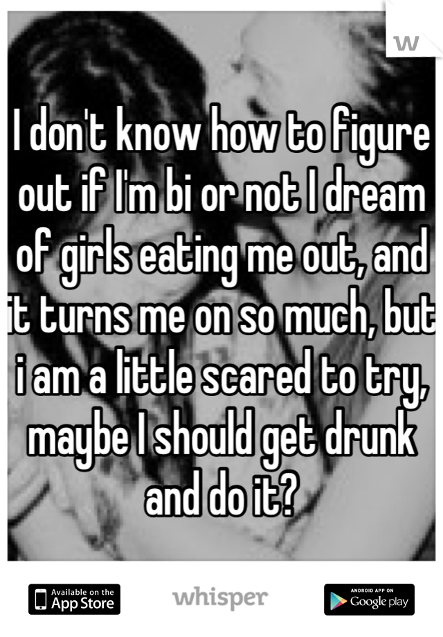 I don't know how to figure out if I'm bi or not I dream of girls eating me out, and it turns me on so much, but i am a little scared to try, maybe I should get drunk and do it?