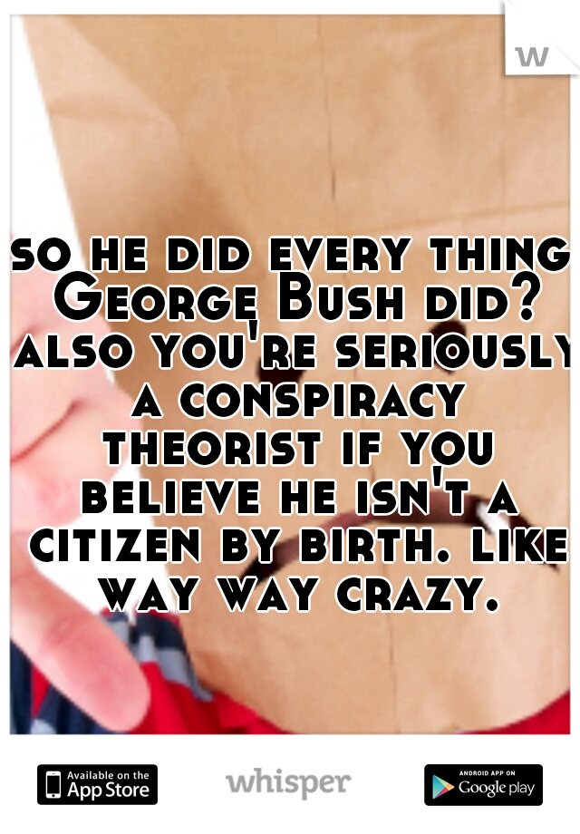 so he did every thing George Bush did? also you're seriously a conspiracy theorist if you believe he isn't a citizen by birth. like way way crazy.