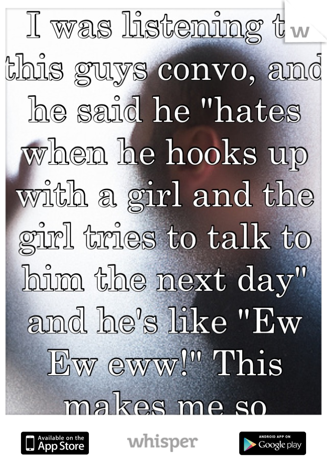 I was listening to this guys convo, and he said he "hates when he hooks up with a girl and the girl tries to talk to him the next day" and he's like "Ew Ew eww!" This makes me so hesitant to have sex.