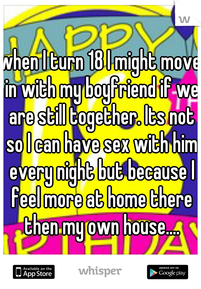 when I turn 18 I might move in with my boyfriend if we are still together. Its not so I can have sex with him every night but because I feel more at home there then my own house....