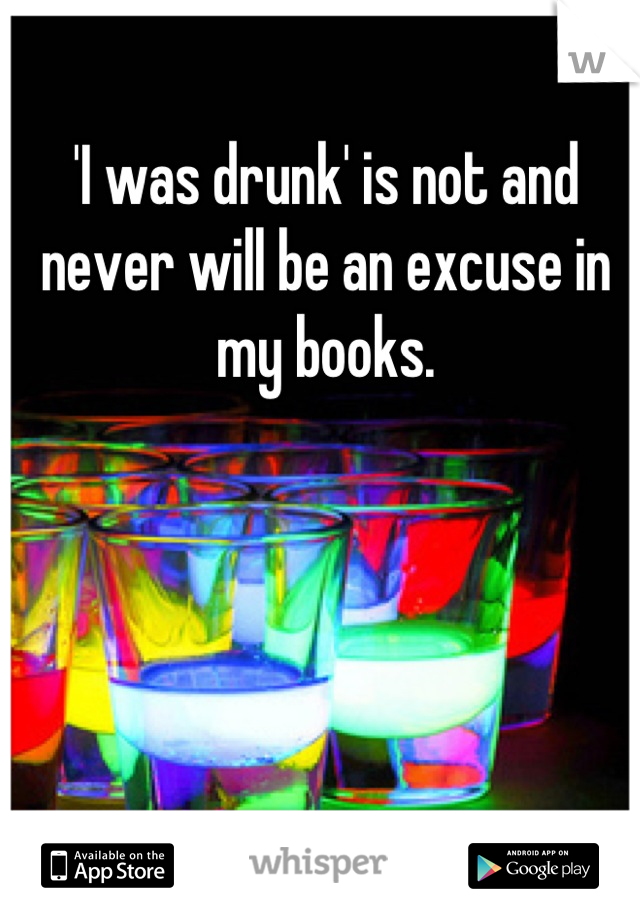 'I was drunk' is not and never will be an excuse in my books.