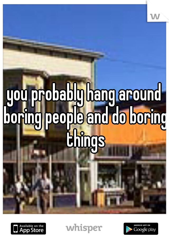 you probably hang around boring people and do boring things