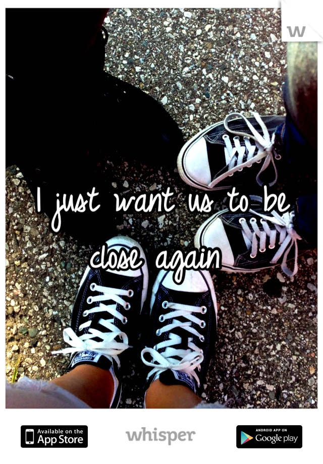 I just want us to be close again 