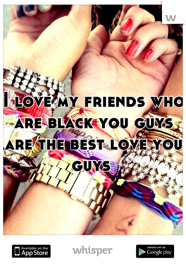 I love my friends who are black you guys are the best love you guys 