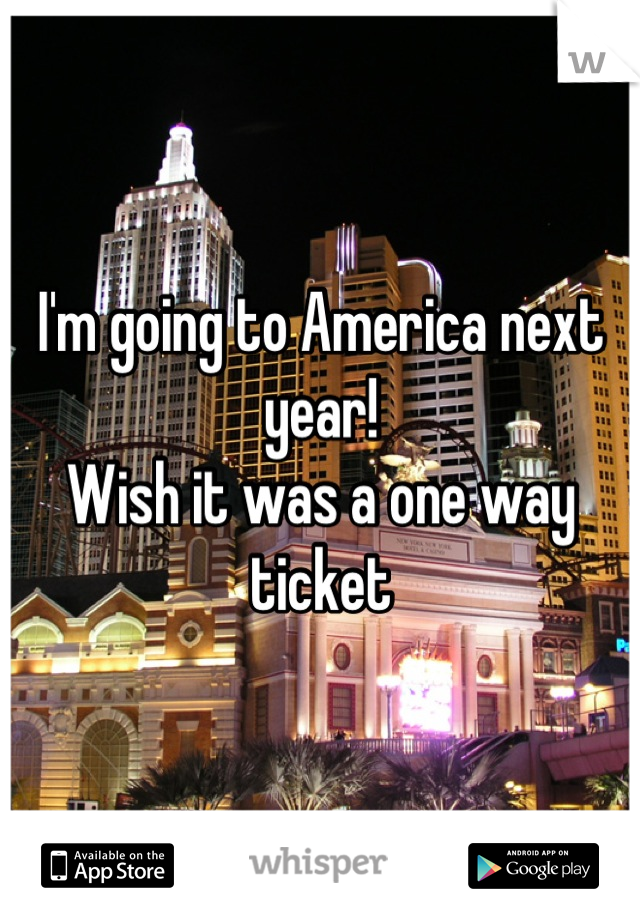 I'm going to America next year!
Wish it was a one way ticket
